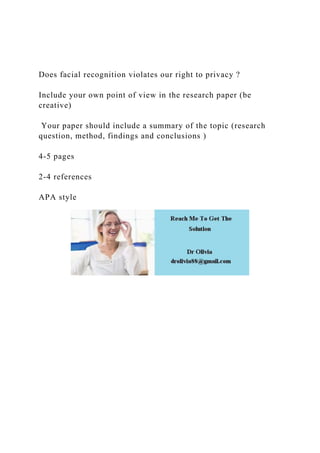 Does facial recognition violates our right to privacy ?
Include your own point of view in the research paper (be
creative)
Your paper should include a summary of the topic (research
question, method, findings and conclusions )
4-5 pages
2-4 references
APA style
 
