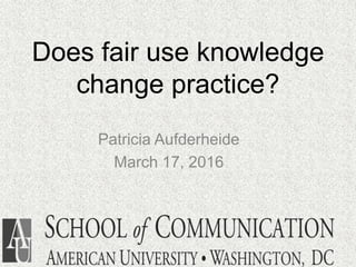 Does fair use knowledge
change practice?
Patricia Aufderheide
March 17, 2016
 