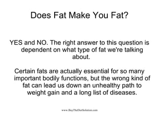 Does Fat Make You Fat? YES and NO. The right answer to this question is dependent on what type of fat we're talking about.  Certain fats are actually essential for so many important bodily functions, but the wrong kind of fat can lead us down an unhealthy path to weight gain and a long list of diseases. 
