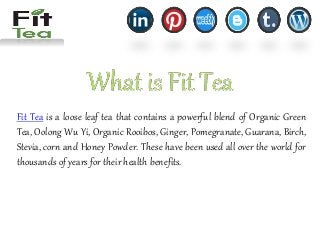 Fit Tea is a loose leaf tea that contains a powerful blend of Organic Green
Tea, Oolong Wu Yi, Organic Rooibos, Ginger, Pomegranate, Guarana, Birch,
Stevia, corn and Honey Powder. These have been used all over the world for
thousands of years for their health benefits.
 