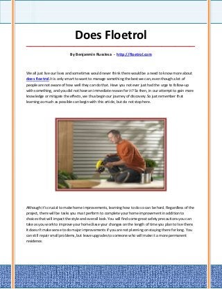 Does Floetrol
_____________________________________________________________________________________

                           By Benjanmin Russlesa - http://floetrol.com



We all just live our lives and sometimes would never think there would be a need to know more about
does floetrol.It is only smart to want to manage something the best we can, even though a lot of
people are not aware of how well they can do that. Have you not ever just had the urge to follow-up
with something, and you did not have an immediate reason for it? So then, in our attempt to gain more
knowledge or mitigate the effects, we thus begin our journey of discovery.So just remember that
learning as much as possible can begin with this article, but do not stop here.




Although it's crucial to make home improvements, learning how to do so can be hard. Regardless of the
project, there will be tasks you must perform to complete your home improvement in addition to
choices that will impact the style and overall look. You will find some great safety precautions you can
take as you work to improve your home.Base your changes on the length of time you plan to live there.
It doesn't make sense to do major improvements if you are not planning on staying there for long. You
can still repair small problems, but leave upgrades to someone who will make it a more permanent
residence.
 