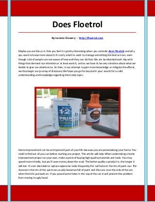 Does Floetrol
_____________________________________________________________________________________

                               By Iacomo Dowery - http://floetrol.com



Maybe you are like us in that you feel it is pretty interesting when you consider does floetrol and why
you want to know more about it.It is only smart to want to manage something the best we can, even
though a lot of people are not aware of how well they can do that. We are bombarded each day with
things that demand our attention or at least want it, and so we have to be very selective about what we
decide to give our attention to. So then, in our attempt to gain more knowledge or mitigate the effects,
we thus begin our journey of discovery.We hope you go far beyond in your search for a solid
understanding and knowledge regarding this timely topic.




Home improvement can be an important part of your life because you are personalizing your home. You
need to find out all you can before starting any project. This article will help.When undertaking a home
improvement project on your own, make a point of buying high quality materials and tools. You may
spend more initially, but you'll save money down the road. The better quality a product is, the longer it
will last. It's not desirable to replace expensive tools frequently.Put nail holes in the rim of paint can. The
channel in the rim of the paint can usually becomes full of paint and this runs over the side of the can
when the lid is put back on. If you pound some holes in the top of the can it will prevent this problem
from rearing its ugly head.
 