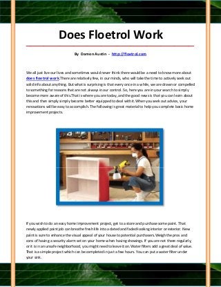 Does Floetrol Work
_____________________________________________________________________________________

                              By Damon Austin - http://floetrol.com



We all just live our lives and sometimes would never think there would be a need to know more about
does floetrol work.There are relatively few, in our minds, who will take the time to actively seek out
solid info about anything. But what is surprising is that every once in a while, we are drawn or compelled
to something for reasons that are not always in our control. So, here you are in your search to simply
become more aware of this.That is where you are today, and the good news is that you can learn about
this and then simply simply become better equipped to deal with it.When you seek out advice, your
renovations will be easy to accomplish. The following is great material to help you complete basic home
improvement projects.




If you wish to do an easy home improvement project, get to a store and purchase some paint. That
newly applied paint job can breathe fresh life into a dated and faded-looking interior or exterior. New
paint is sure to enhance the visual appeal of your house to potential purchasers.Weigh the pros and
cons of having a security alarm set on your home when having showings. If you are not there regularly,
or it is in an unsafe neighborhood, you might need to leave it on.Water filters add a great deal of value.
That is a simple project which can be completed in just a few hours. You can put a water filter under
your sink.
 