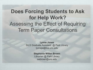 Does Forcing Students to Ask
for Help Work?
Assessing the Effect of Requiring
Term Paper Consultations
Lynne Jones
SILS Graduate Assistant @ Park Library
lynneje@live.unc.edu
Stephanie Willen Brown
Librarian @ Park Library
swbrown@unc.edu
 