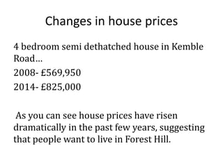 Changes in house prices
4 bedroom semi dethatched house in Kemble
Road…
2008- £569,950
2014- £825,000
As you can see house prices have risen
dramatically in the past few years, suggesting
that people want to live in Forest Hill.

 