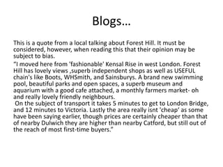Blogs…
This is a quote from a local talking about Forest Hill. It must be
considered, however, when reading this that their opinion may be
subject to bias.
“I moved here from 'fashionable' Kensal Rise in west London. Forest
Hill has lovely views ,superb independent shops as well as USEFUL
chain's like Boots, WHSmith, and Sainsburys. A brand new swimming
pool, beautiful parks and open spaces, a superb museum and
aquarium with a good cafe attached, a monthly farmers market- oh
and really lovely friendly neighbours.
On the subject of transport it takes 5 minutes to get to London Bridge,
and 12 minutes to Victoria. Lastly the area really isnt 'cheap‘ as some
have been saying earlier, though prices are certainly cheaper than that
of nearby Dulwich they are higher than nearby Catford, but still out of
the reach of most first-time buyers.”

 