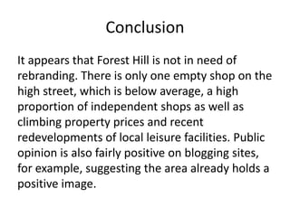 Conclusion
It appears that Forest Hill is not in need of
rebranding. There is only one empty shop on the
high street, which is below average, a high
proportion of independent shops as well as
climbing property prices and recent
redevelopments of local leisure facilities. Public
opinion is also fairly positive on blogging sites,
for example, suggesting the area already holds a
positive image.

 