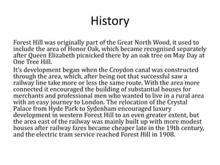 History
Forest Hill was originally part of the Great North Wood, it used to
include the area of Honor Oak, which became recognised separately
after Queen Elizabeth picnicked there by an oak tree on May Day at
One Tree Hill.
It’s development began when the Croydon canal was constructed
through the area, which, after being not that successful saw a
railway line take more or less the same route. With the area more
connected it encouraged the building of substantial houses for
merchants and professional men who wanted to live in a rural area
with an easy journey to London. The relocation of the Crystal
Palace from Hyde Park to Sydenham encouraged luxury
development in western Forest Hill to an even greater extent, but
the area east of the railway was mainly built up with more modest
houses after railway fares became cheaper late in the 19th century,
and the electric tram service reached Forest Hill in 1908.

 