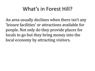 What’s in Forest Hill?
An area usually declines when there isn’t any
‘leisure facilities’ or attractions available for
people. Not only do they provide places for
locals to go but they bring money into the
local economy by attracting visitors.

 