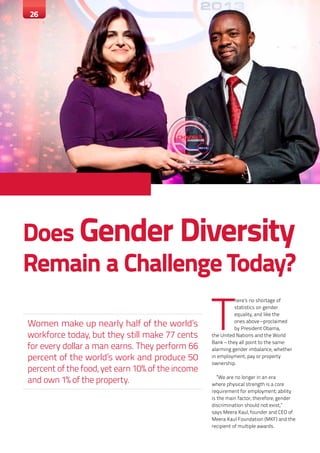 26 INSIGHT MAGAZINE JANUARY - MARCH 2015 2626
Does Gender Diversity
Remain a Challenge Today?
Women make up nearly half of the world’s
workforce today, but they still make 77 cents
for every dollar a man earns. They perform 66
percent of the world’s work and produce 50
percent of the food, yet earn 10% of the income
and own 1% of the property.
T
here’s no shortage of
statistics on gender
equality, and like the
ones above –proclaimed
by President Obama,
the United Nations and the World
Bank – they all point to the same
alarming gender imbalance, whether
in employment, pay or property
ownership.
“We are no longer in an era
where physical strength is a core
requirement for employment; ability
is the main factor, therefore, gender
discrimination should not exist,”
says Meera Kaul, founder and CEO of
Meera Kaul Foundation (MKF) and the
recipient of multiple awards.
26
 