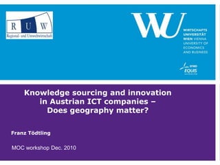 Knowledge sourcing and innovation in Austrian ICT companies – Does geography matter? Franz Tödtling MOC workshop Dec. 2010 