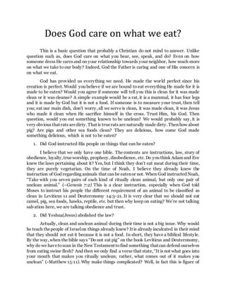 Does God care on what we eat?
This is a basic question that probably a Christian do not mind to answer. Unlike
question such as, does God care on what you hear, see, speak, and do? Even on how
someone dress He caresand on your relationship towards your neighbor, how much more
on what we take to our body? Indeed, God the Father is caring and one of His concern is
on what we eat.
God has provided us everything we need. He made the world perfect since his
creation is perfect. Would you believe if we are bound to eat everything He made for it is
made to be eaten? Would you agree if someone will tell you this is clean for it was made
clean or it was cleanse? A simple example would be a rat, it is a mammal, it has four legs
and it is made by God but it is not a food. If someone is to measure your trust, then tell
you; eat our main dish, don’t worry, all we serve is clean, it was made clean, it was Jesus
who made it clean when He sacrifice himself in the cross. Trust Him, his God. Then
question, would you eat something known to be unclean? We would probably say, it is
very obvious that rats aredirty. That is truerats are naturally made dirty. Then how about
pig? Are pigs and other sea foods clean? They are delicious, how come God made
something delicious, which is not to be eaten?
1. Did God instructed His people on things that can be eaten?
I believe that we only have one bible. The contents are instructions, law, story of
obedience, loyalty,trueworship, prophecy, disobedience, etc. Do you think Adam and Eve
knew the laws pertaining about it? Yes, but I think they don’t eat meat during their time,
they are purely vegetarian. On the time of Noah, I believe they already knew the
instruction of God regarding animals that can be eatenor not. When God instructed Noah,
“Take with you seven pairs of each kind of ritually clean animal, but only one pair of
unclean animal.” (–Genesis 7:2) This is a clear instruction, especially when God told
Moses to instruct his people the different requirement of an animal to be classified as
clean in Leviticus 11 and Deuteronomy 14:3-21. It is very clear that we should not eat
camel, pig, sea foods, hawks, reptile, etc. but then why keep on eating? We’re not talking
salvation here, we are talking obedience and trust.
2. Did Yeshua(Jesus) abolished the law?
Actually, clean and unclean animal during their time is not a big issue. Why would
he teach thepeople of Israelon things already knew? It is already inculcated in their mind
that they should not eat it because it is not a food. In short, they have a biblical lifestyle.
By the way, when the bible says “Do not eat pig” on the book Leviticus and Deuteronomy,
why do we havetoscan in the New Testament tofind something that can defend ourselves
from eating swine flesh? And then we only find a verse that state, “It is not what goes into
your mouth that makes you ritually unclean; rather, what comes out of it makes you
unclean” (-Matthew 15:11). Why make things complicated? Well, in fact this is figure of
 