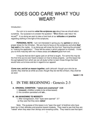 DOES GOD CARE WHAT YOU
            WEAR?
Introduction -

       Our aim is to examine what the scriptures say about how we should adorn
ourselves. Our purpose is to answer the question: "DOES GOD CARE WHAT WE
WEAR?" In so doing we want to take a hard look at our attitudes and practice
regarding clothing in the light of the scriptures.

       PERSONAL NOTE: I am not interested in giving you my opinion on what is
proper dress for the Christian. We are here to focus on the scriptures and what God
has said on the matter. In so doing we will cross the line from "learning the principle"
to "making the application." There will be areas in which judgment is involved. I invite
you to think maturely with me in these areas and discern good from evil.

        It may be that we don't agree (yet) on all that is taught. For some this may be
the first time you've ever heard a lesson on how to dress properly. Let this lesson be
the springboard from which we can all study further to learn those things that God
would have us to know and do in regard to our apparel


Come now, and let us reason together, saith Jehovah: though your sins be as
scarlet, they shall be as white as snow; though they be red like crimson, they shall be
as wool.
                                                                              Isaiah 1:18



I. IN THE BEGINNING - Genesis 2-3
  A. ORIGINAL CONDITION - "naked and unashamed" 2:25
      1. innocent, childlike (unable to be embarrassed)
      2. this condition persisted until sin...

  B. AN AWAKENING TO MODESTY
      1. After transgression, their "eyes were opened" 3:7
       a) they saw that they were naked

      Note: The purpose of this lesson is to "open the eyes" of brethren who have
been lax in their attitudes and practice toward modesty. They need to see that they are
"naked" when they wear their skimpy and revealing outfits. They need to see that sport
                                             1
 