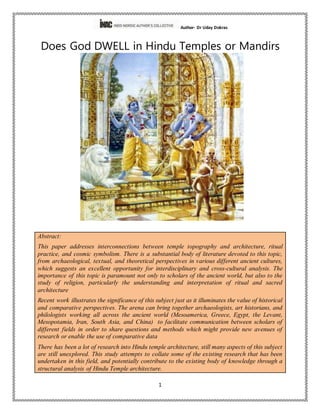 Author- Dr Uday Dokras
1
Does God DWELL in Hindu Temples or Mandirs
Abstract:
This paper addresses interconnections between temple topography and architecture, ritual
practice, and cosmic symbolism. There is a substantial body of literature devoted to this topic,
from archaeological, textual, and theoretical perspectives in various different ancient cultures,
which suggests an excellent opportunity for interdisciplinary and cross-cultural analysis. The
importance of this topic is paramount not only to scholars of the ancient world, but also to the
study of religion, particularly the understanding and interpretation of ritual and sacred
architecture
Recent work illustrates the significance of this subject just as it illuminates the value of historical
and comparative perspectives. The arena can bring together archaeologists, art historians, and
philologists working all across the ancient world (Mesoamerica, Greece, Egypt, the Levant,
Mesopotamia, Iran, South Asia, and China) to facilitate communication between scholars of
different fields in order to share questions and methods which might provide new avenues of
research or enable the use of comparative data
There has been a lot of research into Hindu temple architecture, still many aspects of this subject
are still unexplored. This study attempts to collate some of the existing research that has been
undertaken in this field, and potentially contribute to the existing body of knowledge through a
structural analysis of Hindu Temple architecture.
 