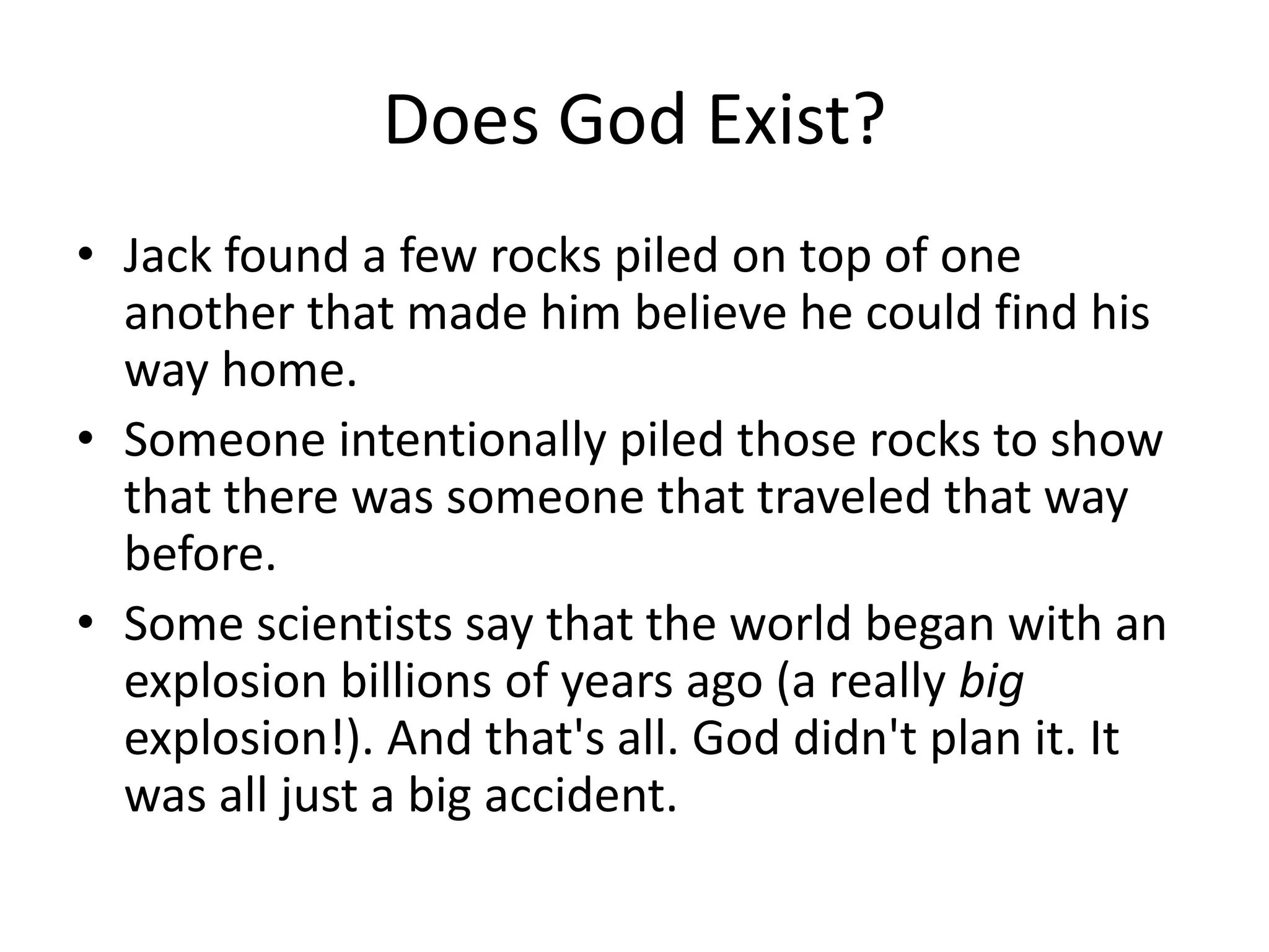 Does God Exist?
• Jack found a few rocks piled on top of one
  another that made him believe he could find his
  way home.
• Someone intentionally piled those rocks to show
  that there was someone that traveled that way
  before.
• Some scientists say that the world began with an
  explosion billions of years ago (a really big
  explosion!). And that's all. God didn't plan it. It
  was all just a big accident.
 