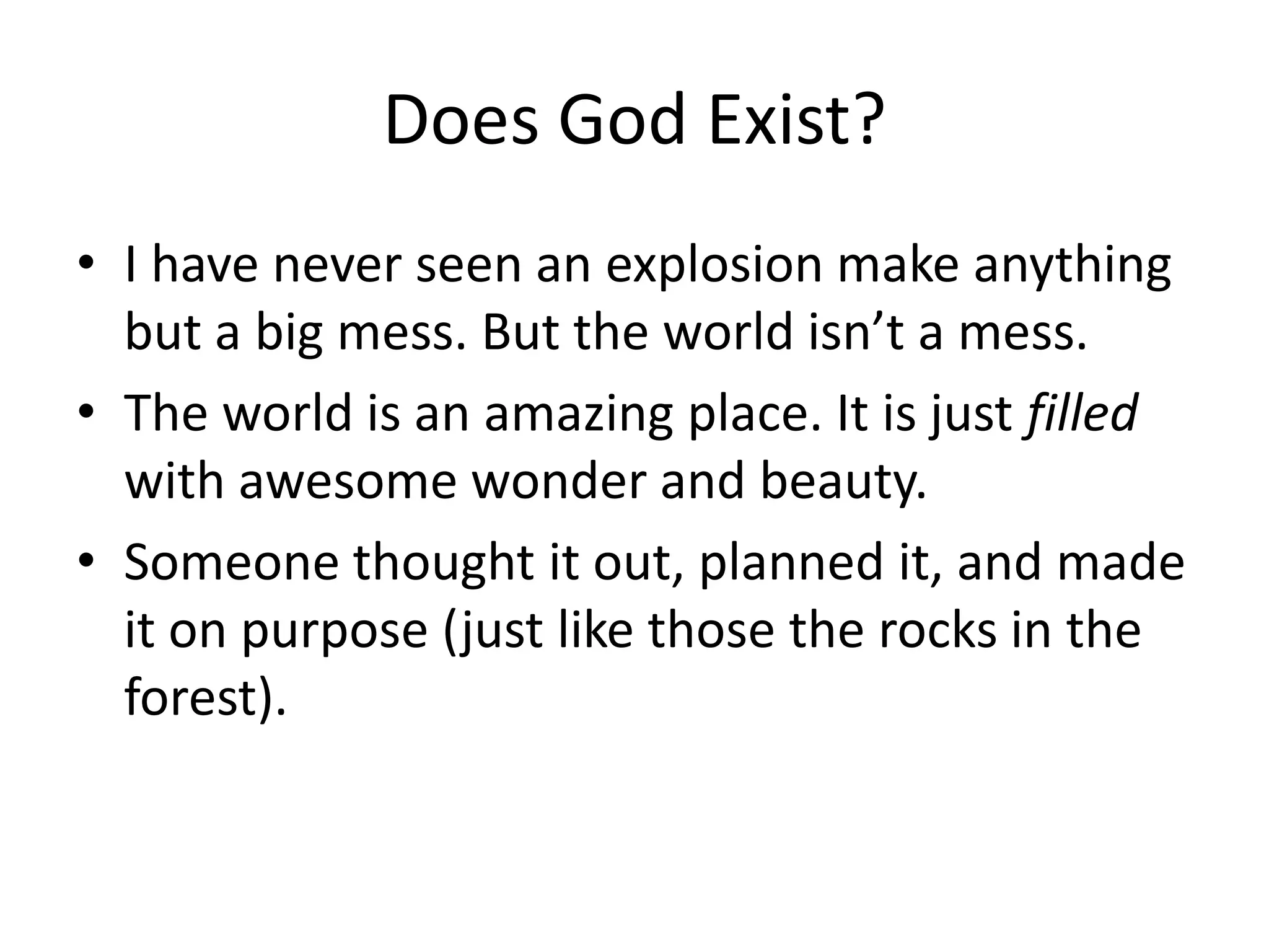Does God Exist?
• I have never seen an explosion make anything
  but a big mess. But the world isn’t a mess.
• The world is an amazing place. It is just filled
  with awesome wonder and beauty.
• Someone thought it out, planned it, and made
  it on purpose (just like those the rocks in the
  forest).
 