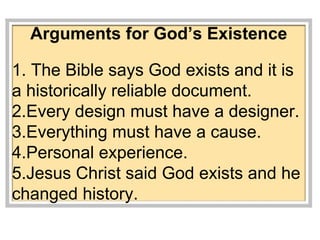 Arguments for God’s Existence 
1. The Bible says God exists and it is 
a historically reliable document. 
2.Every design must have a designer. 
3.Everything must have a cause. 
4.Personal experience. 
5.Jesus Christ said God exists and he 
changed history. 
 