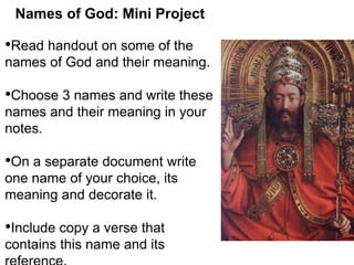 Names of God: Mini Project 
•Read handout on some of the 
names of God and their meaning. 
•Choose 3 names and write these 
names and their meaning in your 
notes. 
•On a separate document write 
one name of your choice, its 
meaning and decorate it. 
•Include copy a verse that 
contains this name and its 
reference. 
