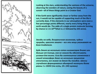 Looking at the stars, understanding the vastness of the universe,
observing the wonders of nature, seeing the beauty of a
sunset—all of these things point to a Creator God.
If the Earth were significantly closer or farther away from the
sun, it would not be capable of supporting much of the life it
currently does. If the elements in our atmosphere were even a
few percentage points different, nearly every living thing on
earth would die. The odds of a single protein molecule forming
by chance is 1 in 10243(that is a 1 followed by 243 zeros).
Звезды на небе, безграничная вселенная, чудеса
природы, красота заката – все эти вещи указывают на
Бога-Создателя.
Будь Земля на несколько сотен километров ближе или
дальше от Солнца, она не смогла бы обеспечивать
условия для жизни. Если бы соотношение элементов в
нашей атмосфере даже на несколько процентов
отличалось, все живое на Земле бы погибло. Шансы
случайного формирования одинарной молекулы белка
равны 1 к 10243 (то есть, 10 с 243 нулями).
 