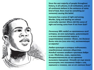 Since the vast majority of people throughout
history, in all cultures, in all civilizations, and on
all continents believe in the existence of some
kind of God, there must be something (or
someone) causing this belief.
Everyone has a sense of right and wrong.
Murder, lying and stealing are almost
universally rejected. Where did this sense of
right and wrong come from if not from God?
Поскольку 98% людей на протяжении всей
истории, во всех культурах, цивилизациях
и на всех континентах верили в
существование некоего «бога», то должно
быть что-то (или кто-то), заставляющее
их верить!
Любая культура в истории подчинялась
определенным законам общества.
Каждый человек владеет чувством добра
и зла. Убийство, ложь, воровство,
безнравственность во все времена
вызывали порицание. Откуда же еще могло
возникнуть это понимание добра и зла,
хорошего и плохого, как не от святого Бога?
 