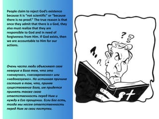 People claim to reject God’s existence
because it is “not scientific” or “because
there is no proof.” The true reason is that
once they admit that there is a God, they
also must realize that they are
responsible to God and in need of
forgiveness from Him. If God exists, then
we are accountable to Him for our
actions.
Очень часто люди объясняют свое
неверие в Бога тем, что это
«ненаучно», «несовременно» или
«недоказуемо». Но истинная причина
состоит в том, что, приняв
существование Бога, им придется
принять также свою
ответственность перед Ним и
нужду в Его прощении. Если Бог есть,
тогда мы несем ответственность
перед Ним за свои поступки.
 