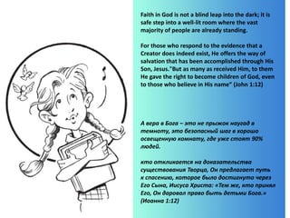 Faith in God is not a blind leap into the dark; it is
safe step into a well-lit room where the vast
majority of people are already standing.
For those who respond to the evidence that a
Creator does indeed exist, He offers the way of
salvation that has been accomplished through His
Son, Jesus."But as many as received Him, to them
He gave the right to become children of God, even
to those who believe in His name” (John 1:12)
А вера в Бога – это не прыжок наугад в
темноту, это безопасный шаг в хорошо
освещенную комнату, где уже стоят 90%
людей.
кто откликается на доказательства
существования Творца, Он предлагает путь
к спасению, которое было достигнуто через
Его Сына, Иисуса Христа: «Тем же, кто принял
Его, Он даровал право быть детьми Бога.»
(Иоанна 1:12)
 