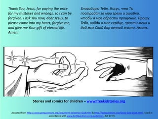 Adapted from http://www.gotquestions.org/argument-existence-God.html & http://gotquestions.org/Does-God-exist.html . Used in
accordance with www.GotQuestions.org guidelines. Art © TFI.
Thank You, Jesus, for paying the price
for my mistakes and wrongs, so I can be
forgiven. I ask You now, dear Jesus, to
please come into my heart, forgive me,
and give me Your gift of eternal life.
Amen.
Stories and comics for children – www.freekidstories.org
Благодарю Тебя, Иисус, что Ты
пострадал за мои грехи и ошибки,
чтобы я мог обрести прощение. Прошу
Тебя, войди в мое сердце, прости меня и
дай мне Свой дар вечной жизни. Аминь.
 