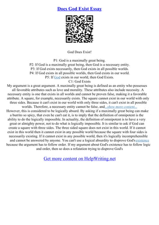 Does God Exist Essay
God Does Exist!
P1: God is a maximally great being.
P2: If God is a maximally great being, then God is a necessary entity.
P3: If God exists necessarily, then God exists in all possible worlds.
P4: If God exists in all possible worlds, then God exists in our world.
P5: If God exists in our world, then God Exists.
C1: God Exists
My argument is a great argument. A maximally great being is defined as an entity who possesses
all favorable attributes such as love and morality. These attributes also include necessity. A
necessary entity is one that exists in all worlds and cannot be proven false, making it a favorable
attribute. A square, for example, necessarily exists. The square cannot exist in our world with only
three sides. Because it can't exist in our world with only three sides, it can't exist in all possible
worlds. Therefore, a necessary entity cannot be false, and...show more content...
However, this is considered to be logically absurd. By asking if a maximally great being can make
a burrito so spicy, that even he can't eat it, is to imply that the definition of omnipotent is the
ability to do the logically impossible. In actuality, the definition of omnipotent is to have a very
great or almighty power, not to do what is logically impossible. It is similar to ask if God can
create a square with three sides. The three sided square does not exist in this world. If it cannot
exist in this world then it cannot exist in any possible world because the square with four sides is
necessarily existing. If it cannot exist in any possible world, then it's logically incomprehensible
and cannot be answered by anyone. You can't use a logical absurdity to disprove God'sexistence
because the argument has to follow order. If my argument about God's existence has to follow logic
and order, then so does a refutation trying to disprove God's
Get more content on HelpWriting.net
 