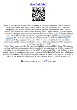 Does God Exist?
In the art piece The Sacrament of the Last Supper, by surreal artist Salvador Dali, he shows the
image of the famous "Last supper" shared between Jesus and his disciples before Jesus was
betrayed by Judas Iscariot. The main philosophical question that arose to me when I saw this
painting was if God exists. Depicted in the painting there is a higher being or God watching over
Jesus and his disciples. There are many arguments and ideas for the existence of a higher being or
God, some of the main ones are; Pascal's Wager, the Ontological argument, theCosmological
argument, the Teleological argument, the Moral argument, and the argument from religious
experience. A classic argument that is used a lot is the first cause that states "all events in the
natural world must have a cause therefore God must be the initiator of all events." So my question
is; is there a higher being or God?
Pascal's Wager which, is an idea that was established by a man named Blaise Pascal. This idea says
that there is a 50 percent chance that God exists and a 50 percent chance that God does not exist. If
you believe in god it brings the chance of eternal life in heaven, and if there is no God then we lose
or gain nothing, so it makes no sense to take a chance on belief. Pascal's Wager is not a belief based
on an appeal to evidence that God exists but rather based on an appeal to self–interest. I believe it is
better to just believe in God because if he does exist then we get eternal life in heaven. If
Get more content on HelpWriting.net
 