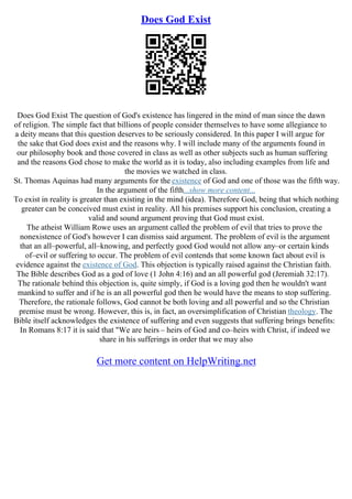 Does God Exist
Does God Exist The question of God's existence has lingered in the mind of man since the dawn
of religion. The simple fact that billions of people consider themselves to have some allegiance to
a deity means that this question deserves to be seriously considered. In this paper I will argue for
the sake that God does exist and the reasons why. I will include many of the arguments found in
our philosophy book and those covered in class as well as other subjects such as human suffering
and the reasons God chose to make the world as it is today, also including examples from life and
the movies we watched in class.
St. Thomas Aquinas had many arguments for the existence of God and one of those was the fifth way.
In the argument of the fifth...show more content...
To exist in reality is greater than existing in the mind (idea). Therefore God, being that which nothing
greater can be conceived must exist in reality. All his premises support his conclusion, creating a
valid and sound argument proving that God must exist.
The atheist William Rowe uses an argument called the problem of evil that tries to prove the
nonexistence of God's however I can dismiss said argument. The problem of evil is the argument
that an all–powerful, all–knowing, and perfectly good God would not allow any–or certain kinds
of–evil or suffering to occur. The problem of evil contends that some known fact about evil is
evidence against the existence of God. This objection is typically raised against the Christian faith.
The Bible describes God as a god of love (1 John 4:16) and an all powerful god (Jeremiah 32:17).
The rationale behind this objection is, quite simply, if God is a loving god then he wouldn't want
mankind to suffer and if he is an all powerful god then he would have the means to stop suffering.
Therefore, the rationale follows, God cannot be both loving and all powerful and so the Christian
premise must be wrong. However, this is, in fact, an oversimplification of Christian theology. The
Bible itself acknowledges the existence of suffering and even suggests that suffering brings benefits:
In Romans 8:17 it is said that "We are heirs – heirs of God and co–heirs with Christ, if indeed we
share in his sufferings in order that we may also
Get more content on HelpWriting.net
 