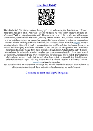 Does God Exist?
Does God exist? There is no evidence that any god exist, so I assume that there isn't one. I do not
believe in a heaven or a hell! Although, I wonder where did we come from? Where will we end up
after death? Will we rot underneath the soil? There are over twenty different religions with answers;
some similar, some different but overall, majority of them are bias. Bias, because none of them are
proven. In today's society, we humans have adapted through evolutions by using our surroundings
such like animals knowing our needs and wants with the use of reason instead of religion. There is
no set religion in this world to live by: nature acts on its own. The ambition that human–being strives
for has three main purposes reason, consideration, and courage. Each religion has their own stories
that are oral traditions passed down from generation to generation. Where are the facts? Humans
want to know the truth of the world we populate, and not supernatural details. Like science as well
as philosophy, humans study and practice to increase our knowledge on our world. There are many
religions based on race, creed, ethnicity, and other characteristics not considering that all humans
share the same moral rights. You may call me atheist. However, I believe in the truth as secular
humanism believes in reasoning.
The word humanism has a number of meanings, and because authors and speakers often don't clarify
which meaning they intend, those trying to explain humanism can easily become a
Get more content on HelpWriting.net
 
