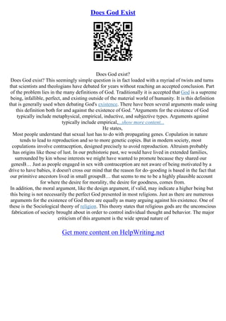 Does God Exist
Does God exist?
Does God exist? This seemingly simple question is in fact loaded with a myriad of twists and turns
that scientists and theologians have debated for years without reaching an accepted conclusion. Part
of the problem lies in the many definitions of God. Traditionally it is accepted that God is a supreme
being, infallible, perfect, and existing outside of the material world of humanity. It is this definition
that is generally used when debating God's existence. There have been several arguments made using
this definition both for and against the existence of God. "Arguments for the existence of God
typically include metaphysical, empirical, inductive, and subjective types. Arguments against
typically include empirical,...show more content...
He states,
Most people understand that sexual lust has to do with propagating genes. Copulation in nature
tends to lead to reproduction and so to more genetic copies. But in modern society, most
copulations involve contraception, designed precisely to avoid reproduction. Altruism probably
has origins like those of lust. In our prehistoric past, we would have lived in extended families,
surrounded by kin whose interests we might have wanted to promote because they shared our
genesВ… Just as people engaged in sex with contraception are not aware of being motivated by a
drive to have babies, it doesn't cross our mind that the reason for do–gooding is based in the fact that
our primitive ancestors lived in small groupsВ… that seems to me to be a highly plausible account
for where the desire for morality, the desire for goodness, comes from.
In addition, the moral argument, like the design argument, if valid, may indicate a higher being but
this being is not necessarily the perfect God presented in most religions. Just as there are numerous
arguments for the existence of God there are equally as many arguing against his existence. One of
these is the Sociological theory of religion. This theory states that religious gods are the unconscious
fabrication of society brought about in order to control individual thought and behavior. The major
criticism of this argument is the wide spread nature of
Get more content on HelpWriting.net
 