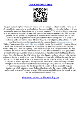 Does God Exist? Essay
Religion is something that virtually all humans have in common. In all corners of the world and in
all eras of history, people have wondered about the meaning of life, how to make the best of it, what
happens afterwards and if there is anyone or anything "out there." The world of philosophy consists
of so many unanswered questions. One such question is whether or not God exists. This is the very
question that has grasped the imagination of humanity since the birth of reason, and the same
question that has plagued scientists and philosophers without coming close to an accepted
conclusion. God is a word that means different things to different people. The definition for God,
according to most monotheistic religions is the creator and ruler...show more content...
William Paley presented the watchmaker analogy in his Natural Theology (1802) "Suppose I found
a watch upon the ground, and it should be inquired how the watch happened to be in that place, I
should hardly think... that, for anything I knew, the watch might have always been there. Yet why
should not this answer serve for the watch as well as for a stone that happened to be lying on the
ground? For this reason, and for no other; namely, that, if the different parts had been differently
shaped from what they are, if a different size from what they are, or placed after any other manner,
or in any order that in which they are placed, either no motion at all would have been carried on in
the machine, or none which would have answered the use that is now served by it." Paley wrote
in response to Hume's objection to analogy between artefacts and worlds, choosing to use the
example of a watch as a reliable indication of divine design. Paley identifies two features of a
watch which demonstrate that it is designed. First, a watch performs a valuable purpose,
timekeeping, which a designer would find useful and secondly, the watch would be unable to
perform such a purpose if it's parts were any different or arranged differently. He strongly argued
that the world of nature showcases more
Get more content on HelpWriting.net
 