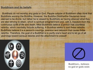 Buddhism and its beliefs
Buddhists do not worship any gods or God. People outside of Buddhism often think that
Buddhists worship the Buddha. However, the Buddha (Siddhartha Gautama) never
claimed to be divine, but rather he is viewed by Buddhists as having attained what they
are also striving to attain, which is spiritual enlightenment and, with it, freedom from the
continuous cycle of life and death. Most Buddhists believe a person has countless
rebirths, which inevitably include suffering. A Buddhist seeks to end these rebirths.
Buddhists believe it is a person's cravings, aversion and delusion that cause these
rebirths. Therefore, the goal of a Buddhist is to purify one's heart and to let go of all
yearnings toward sensual desires and the attachment to oneself.

 