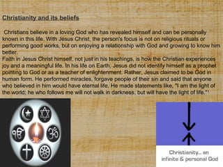 Christianity and its beliefs
Christians believe in a loving God who has revealed himself and can be personally
known in this life. With Jesus Christ, the person's focus is not on religious rituals or
performing good works, but on enjoying a relationship with God and growing to know him
better.
Faith in Jesus Christ himself, not just in his teachings, is how the Christian experiences
joy and a meaningful life. In his life on Earth, Jesus did not identify himself as a prophet
pointing to God or as a teacher of enlightenment. Rather, Jesus claimed to be God in
human form. He performed miracles, forgave people of their sin and said that anyone
who believed in him would have eternal life. He made statements like, "I am the light of
the world; he who follows me will not walk in darkness, but will have the light of life."1

 