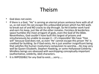Theism
•
•

God does not exists
If there is a God, “He” is serving an eternal prison sentence here with all of
us, as not even He can escape this unbounded prison which has NO walls
to break out of and NO cracks to slip through. So He'd better work hard
and earn his keep, just like all the other inmates. Formless & borderless
space humbles the most arrogant of gods, even the God of the Bible.
Nevertheless, God couldn’t have built this largest of prisons and
simultaneously be unable to escape it – it’s impossible! We have “free
will” because God does not, as even ‘He’ cannot escape this prison ‘He’ is
credited for building. So if God exists, He is just another insignificant being
that satisfies the human involuntary compulsion to worship....He may very
well be Queen Elizabeth, Stephen Hawking, or some Hollywood Celebrity.
Mindless beings are obsessed with worshipping conceptually-important
(authoritative, celebrity, idol) characters.
• It is IMPOSSIBLE for any God to exist…..sorry…..

 
