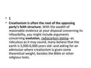 • 1
• Creationism is often the root of the opposing
party's faith structure. With the wealth of 
reasonable evidence at your disposal concerning its 
infeasibility, you might include arguments 
concerning evolution, radiocarbon dating--as 
ridiculous as it may sound, many believe that the 
earth is 5,000-6,000 years old--and asking for an 
admission where creationism is given some 
theoretical weight, besides the Bible or other 
religious texts. 

 