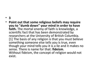 • 3
• Point out that some religious beliefs may require
you to "dumb down" your mind in order to have
faith. The mortal enemy of faith is knowledge, a 
scientific fact that has been demonstrated by 
researchers at the University of British Columbia.
[1] The basis of any religion is that you must believe 
something someone else tells you is true, even 
though your mind tells you it is a lie and it makes no 
sense. There is name for that: fideism. 
Without fideism, the concept of religion would not 
exist. 

 