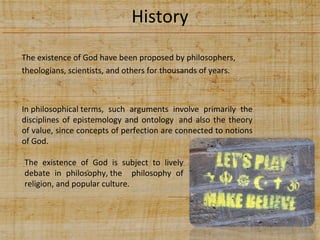 History
The existence of God have been proposed by philosophers,
theologians, scientists, and others for thousands of years.

In philosophical terms, such arguments involve primarily the
disciplines of epistemology and ontology and also the theory
of value, since concepts of perfection are connected to notions
of God.
The existence of God is subject to lively
debate in philosophy, the philosophy of
religion, and popular culture.

 