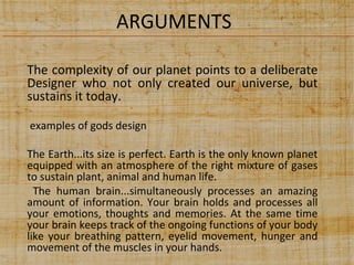 ARGUMENTS
The complexity of our planet points to a deliberate
Designer who not only created our universe, but
sustains it today.
examples of gods design
The Earth...its size is perfect. Earth is the only known planet
equipped with an atmosphere of the right mixture of gases
to sustain plant, animal and human life.
The human brain...simultaneously processes an amazing
amount of information. Your brain holds and processes all
your emotions, thoughts and memories. At the same time
your brain keeps track of the ongoing functions of your body
like your breathing pattern, eyelid movement, hunger and
movement of the muscles in your hands.

 
