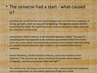 • The universe had a start - what caused
it?
•

Scientists are convinced that our universe began with one enormous explosion of
energy and light, which we now call the Big Bang. This was the singular start to
everything that exists: the beginning of the universe, the start of space, and even
the initial start of time itself.

•

Astrophysicist Robert Jastrow, a self-described agnostic, stated, "The seed of
everything that has happened in the Universe was planted in that first instant;
every star, every planet and every living creature in the Universe came into being
as a result of events that were set in motion in the moment of the cosmic
explosion..

•

Steven Weinberg, a Nobel laureate in Physics, said at the moment of this
explosion, "the universe was about a hundred thousands million degrees
Centigrade...and the universe was filled with light.”

•

The universe has not always existed. It had a start...what caused that? Scientists
have no explanation for the sudden explosion of light and matter.

 