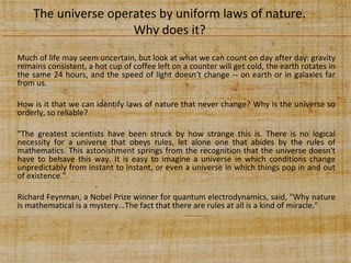 The universe operates by uniform laws of nature.
Why does it?
Much of life may seem uncertain, but look at what we can count on day after day: gravity
remains consistent, a hot cup of coffee left on a counter will get cold, the earth rotates in
the same 24 hours, and the speed of light doesn't change -- on earth or in galaxies far
from us.
How is it that we can identify laws of nature that never change? Why is the universe so
orderly, so reliable?
"The greatest scientists have been struck by how strange this is. There is no logical
necessity for a universe that obeys rules, let alone one that abides by the rules of
mathematics. This astonishment springs from the recognition that the universe doesn't
have to behave this way. It is easy to imagine a universe in which conditions change
unpredictably from instant to instant, or even a universe in which things pop in and out
of existence.”
Richard Feynman, a Nobel Prize winner for quantum electrodynamics, said, "Why nature
is mathematical is a mystery...The fact that there are rules at all is a kind of miracle."

 