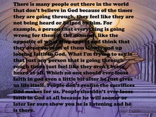 There is many people out there in the world that don’t believe in God because of the times they are going through, they feel like they are not being heard or helped by him. For example, a person that everything is going wrong for them at the moment, like the opposite of what they expect and think that they deserve, most of them slowly end up loosing faith in God. What I'm trying to say is that just any person that is going through rough times just feel like they aren't being heard at all. Which no one should ever loose faith in god even a little bit after he just gives us life itself. People don’t realize the sacrifices God makes for us. People shouldn’t ever loose faith in God at all because he will sooner or later for sure show you he is listening and he is there. 