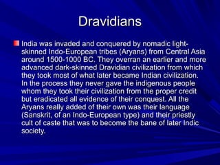 DravidiansDravidians
India was invaded and conquered by nomadic light-India was invaded and conquered by nomadic light-
skinned Indo-European tribes (Aryans) from Central Asiaskinned Indo-European tribes (Aryans) from Central Asia
around 1500-1000 BC. They overran an earlier and morearound 1500-1000 BC. They overran an earlier and more
advanced dark-skinned Dravidian civilization from whichadvanced dark-skinned Dravidian civilization from which
they took most of what later became Indian civilization.they took most of what later became Indian civilization.
In the process they never gave the indigenous peopleIn the process they never gave the indigenous people
whom they took their civilization from the proper creditwhom they took their civilization from the proper credit
but eradicated all evidence of their conquest. All thebut eradicated all evidence of their conquest. All the
Aryans really added of their own was their languageAryans really added of their own was their language
(Sanskrit, of an Indo-European type) and their priestly(Sanskrit, of an Indo-European type) and their priestly
cult of caste that was to become the bane of later Indiccult of caste that was to become the bane of later Indic
society.society.
 