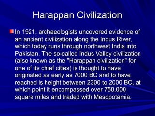 Harappan CivilizationHarappan Civilization
In 1921, archaeologists uncovered evidence ofIn 1921, archaeologists uncovered evidence of
an ancient civilization along the Indus River,an ancient civilization along the Indus River,
which today runs through northwest India intowhich today runs through northwest India into
Pakistan. The so-called Indus Valley civilizationPakistan. The so-called Indus Valley civilization
(also known as the "Harappan civilization" for(also known as the "Harappan civilization" for
one of its chief cities) is thought to haveone of its chief cities) is thought to have
originated as early as 7000 BC and to haveoriginated as early as 7000 BC and to have
reached is height between 2300 to 2000 BC, atreached is height between 2300 to 2000 BC, at
which point it encompassed over 750,000which point it encompassed over 750,000
square miles and traded with Mesopotamia.square miles and traded with Mesopotamia.
 