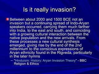 Is it really invasion?Is it really invasion?
Between about 2000 and 1500 BCE not anBetween about 2000 and 1500 BCE not an
invasion but a continuing spread of Indo-Aryaninvasion but a continuing spread of Indo-Aryan
speakers occurred, carrying them much fartherspeakers occurred, carrying them much farther
into India, to the east and south, and coincidinginto India, to the east and south, and coinciding
with a growing cultural interaction between thewith a growing cultural interaction between the
native population and the new arrivals. Fromnative population and the new arrivals. From
these processes a new cultural synthesisthese processes a new cultural synthesis
emerged, giving rise by the end of the 2ndemerged, giving rise by the end of the 2nd
millennium to the conscious expressions ofmillennium to the conscious expressions of
Aryan ethnicity found in the Rigveda, particularlyAryan ethnicity found in the Rigveda, particularly
in the later hymnsin the later hymns
– ""Hinduism: History: Aryan Invasion TheoryHinduism: History: Aryan Invasion Theory" - BBC" - BBC
Religion & EthicsReligion & Ethics
 