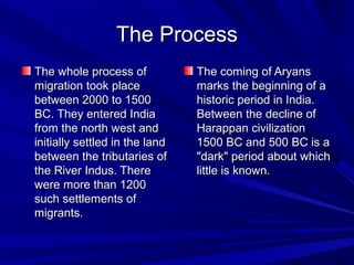 The ProcessThe Process
The whole process ofThe whole process of
migration took placemigration took place
between 2000 to 1500between 2000 to 1500
BC. They entered IndiaBC. They entered India
from the north west andfrom the north west and
initially settled in the landinitially settled in the land
between the tributaries ofbetween the tributaries of
the River Indus. Therethe River Indus. There
were more than 1200were more than 1200
such settlements ofsuch settlements of
migrants.migrants.
The coming of AryansThe coming of Aryans
marks the beginning of amarks the beginning of a
historic period in India.historic period in India.
Between the decline ofBetween the decline of
Harappan civilizationHarappan civilization
1500 BC and 500 BC is a1500 BC and 500 BC is a
"dark" period about which"dark" period about which
little is known.little is known.
 