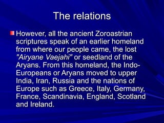 The relationsThe relations
However, all the ancient ZoroastrianHowever, all the ancient Zoroastrian
scriptures speak of an earlier homelandscriptures speak of an earlier homeland
from where our people came, the lostfrom where our people came, the lost
"Airyane Vaejahi""Airyane Vaejahi" or seedland of theor seedland of the
Aryans. From this homeland, the Indo-Aryans. From this homeland, the Indo-
Europeans or Aryans moved to upperEuropeans or Aryans moved to upper
India, Iran, Russia and the nations ofIndia, Iran, Russia and the nations of
Europe such as Greece, Italy, Germany,Europe such as Greece, Italy, Germany,
France, Scandinavia, England, ScotlandFrance, Scandinavia, England, Scotland
and Ireland.and Ireland.
 