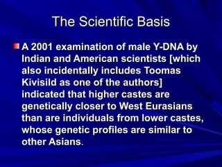 The Scientific BasisThe Scientific Basis
A 2001 examination of male Y-DNA byA 2001 examination of male Y-DNA by
Indian and American scientists [whichIndian and American scientists [which
also incidentally includes Toomasalso incidentally includes Toomas
Kivisild as one of the authors]Kivisild as one of the authors]
indicated that higher castes areindicated that higher castes are
genetically closer to West Eurasiansgenetically closer to West Eurasians
than are individuals from lower castes,than are individuals from lower castes,
whose genetic profiles are similar towhose genetic profiles are similar to
other Asiansother Asians..
 