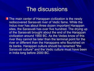 The discussionsThe discussions
The main center of Harappan civilization is the newlyThe main center of Harappan civilization is the newly
rediscovered Sarasvati river of Vedic fame. While therediscovered Sarasvati river of Vedic fame. While the
Indus river has about three dozen important HarappanIndus river has about three dozen important Harappan
sites, the Sarasvati has over five hundred. The drying upsites, the Sarasvati has over five hundred. The drying up
of the Sarasvati brought about the end of the Harappanof the Sarasvati brought about the end of the Harappan
civilization around 1900 BC. As the Vedas know of thiscivilization around 1900 BC. As the Vedas know of this
river they cannot be later than the terminal point for theriver they cannot be later than the terminal point for the
river or different than the Harappans who flourished onriver or different than the Harappans who flourished on
its banks. Harappan culture should be renamed "theits banks. Harappan culture should be renamed "the
Sarasvati culture" and the Vedic culture must have beenSarasvati culture" and the Vedic culture must have been
in India long before 2000 BC.in India long before 2000 BC.
 